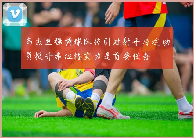 乌杰里强调球队将引进射手与运动员提升弗拉格实力是首要任务