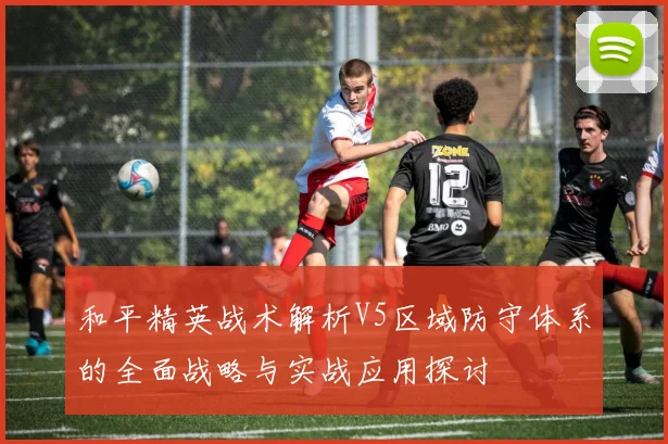 和平精英战术解析V5区域防守体系的全面战略与实战应用探讨