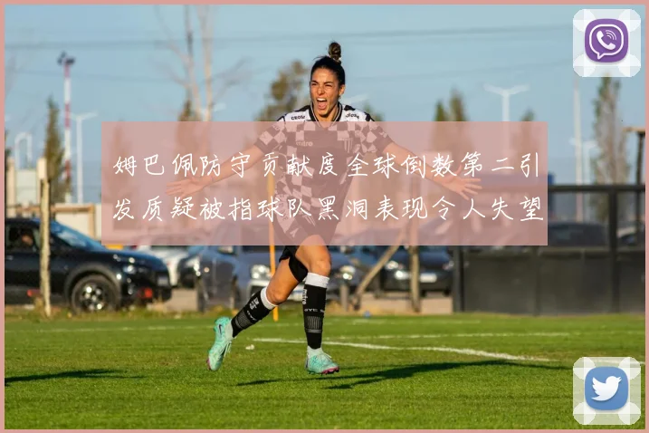 姆巴佩防守贡献度全球倒数第二引发质疑被指球队黑洞表现令人失望