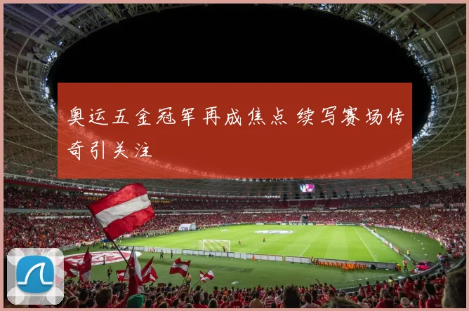 奥运五金冠军再成焦点 续写赛场传奇引关注