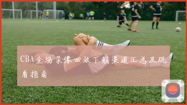 CBA全场录像回放下载渠道汇总及观看指南