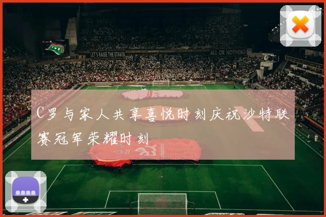 C罗与家人共享喜悦时刻庆祝沙特联赛冠军荣耀时刻