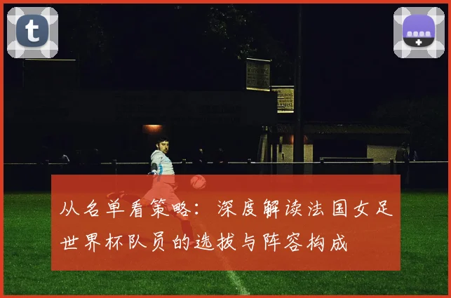 从名单看策略：深度解读法国女足世界杯队员的选拔与阵容构成