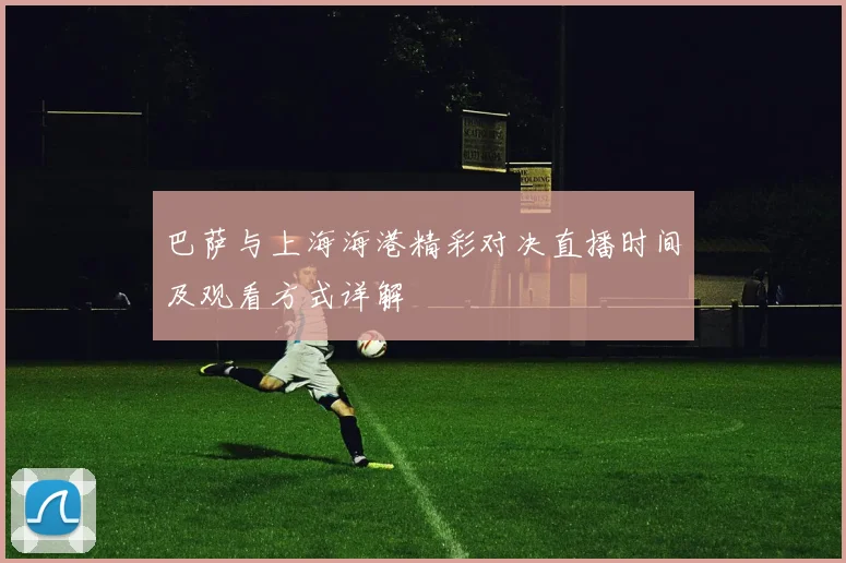 巴萨与上海海港精彩对决直播时间及观看方式详解