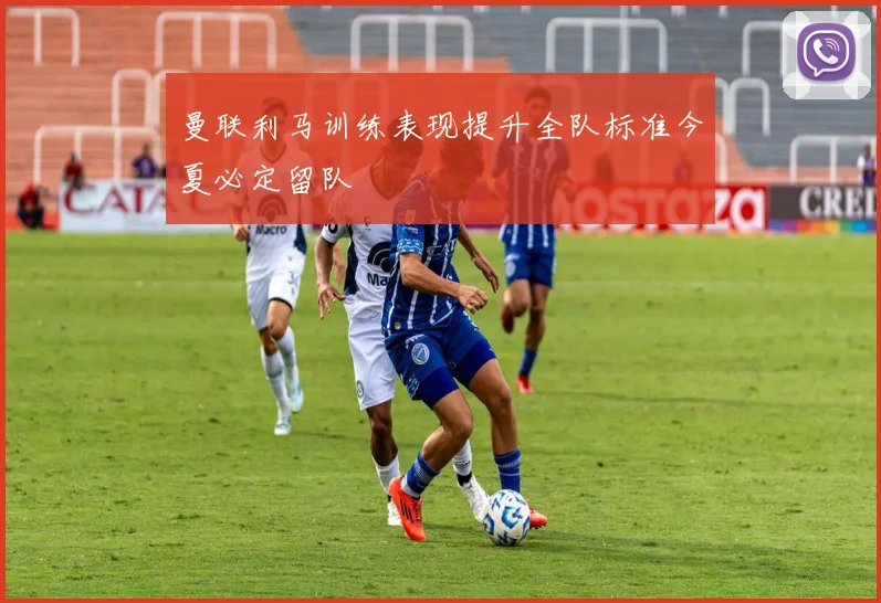 曼联利马训练表现提升全队标准今夏必定留队