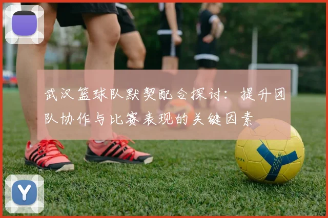 武汉篮球队默契配合探讨：提升团队协作与比赛表现的关键因素