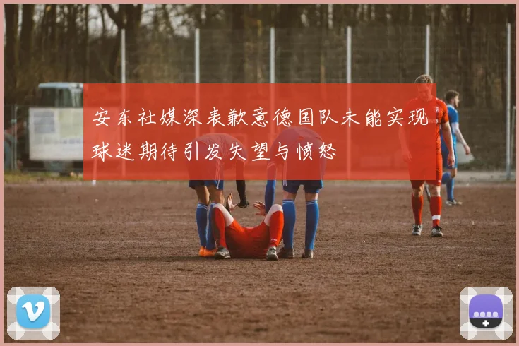 安东社媒深表歉意德国队未能实现球迷期待引发失望与愤怒