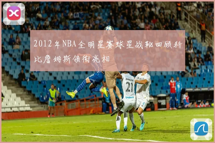 2012年NBA全明星赛球星战靴回顾科比詹姆斯领衔亮相