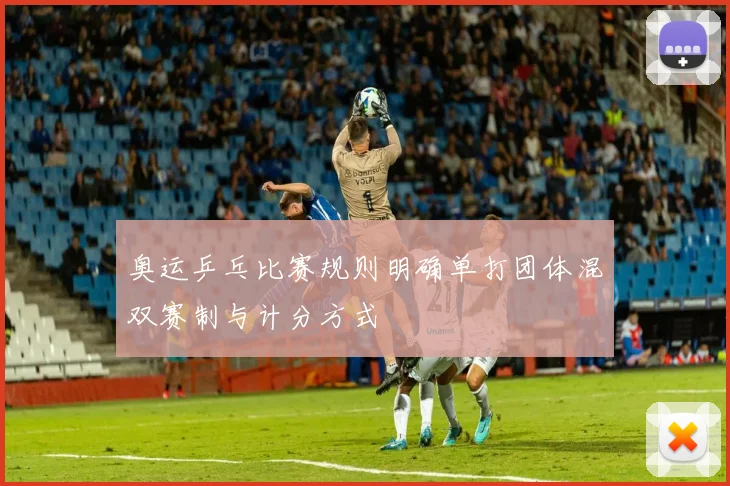 奥运乒乓比赛规则明确单打团体混双赛制与计分方式