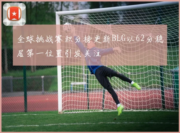 全球挑战赛积分榜更新BLG以62分稳居第一位置引发关注