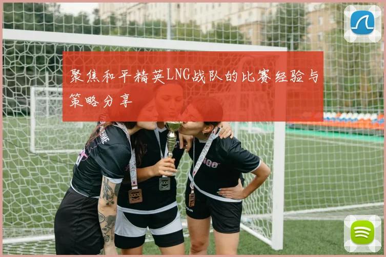 聚焦和平精英LNG战队的比赛经验与策略分享