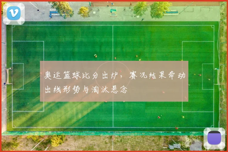 奥运篮球比分出炉，赛况结果牵动出线形势与淘汰悬念