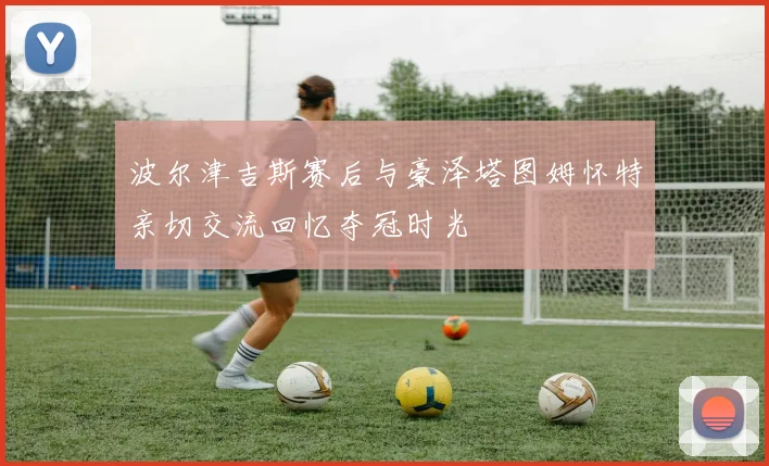 波尔津吉斯赛后与豪泽塔图姆怀特亲切交流回忆夺冠时光