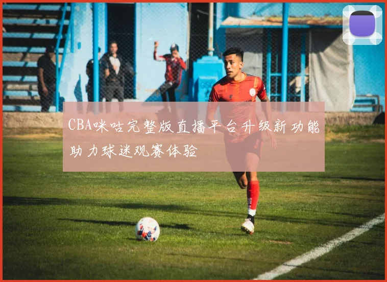 CBA咪咕完整版直播平台升级新功能助力球迷观赛体验