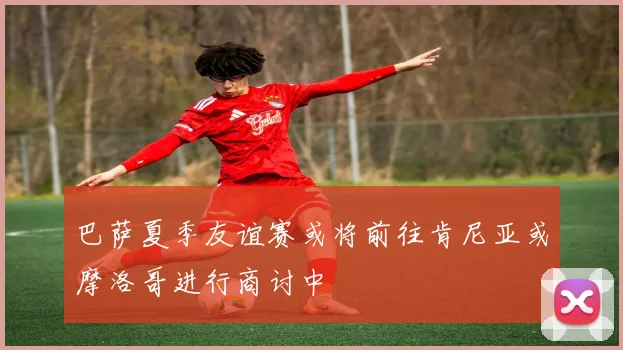 巴萨夏季友谊赛或将前往肯尼亚或摩洛哥进行商讨中