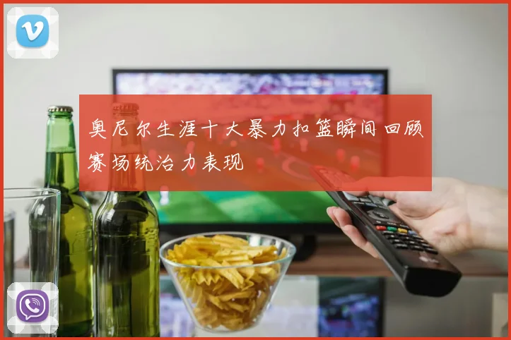 奥尼尔生涯十大暴力扣篮瞬间回顾赛场统治力表现